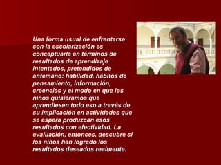 Una forma usual de enfrentarse con la escolarización es conceptuarla en términos de resultados de aprendizaje intentados, pretendidos de antemano: habilidad, hábitos de pensamiento, información, creencias y el modo en que los niños quisiéramos que aprendiesen todo eso a través de su implicación en actividades que se espera produzcan esos resultados con efectividad. La evaluación, entonces, descubre si los niños han logrado los resultados deseados realmente. 