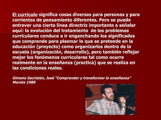 El currículo  significa cosas diversas para personas y para corrientes de pensamiento diferentes. Pero se puede entrever una cierta línea directriz importante a señalar aquí: la evolución del tratamiento  de los problemas curriculares conduce a ir enganchando los significados que comprende para plasmar lo que se pretende en la educación (proyecto) como organizarlos dentro de la escuela (organización, desarrollo), pero también reflejar mejor los fenómenos curriculares tal como ocurre realmente en la enseñanza (practica) que se realiza en las condiciones reales. Gimeno Sacristán, José “Comprender y transformar la enseñanza”  Morata 1988 