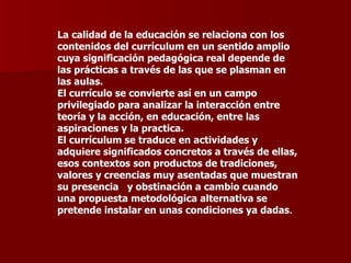 La calidad de la educación se relaciona con los contenidos del currículum en un sentido amplio cuya significación pedagógica real depende de las prácticas a través de las que se plasman en las aulas.  El currículo se convierte así en un campo privilegiado para analizar la interacción entre teoría y la acción, en educación, entre las aspiraciones y la practica. El currículum se traduce en actividades y adquiere significados concretos a través de ellas, esos contextos son productos de tradiciones, valores y creencias muy asentadas que muestran su presencia  y obstinación a cambio cuando una propuesta metodológica alternativa se pretende instalar en unas condiciones ya dadas . 