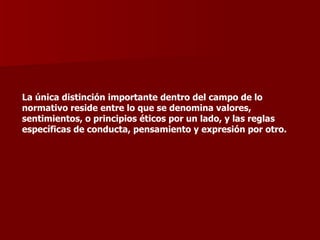 La única distinción importante dentro del campo de lo normativo reside entre lo que se denomina valores, sentimientos, o principios éticos por un lado, y las reglas específicas de conducta, pensamiento y expresión por otro. 