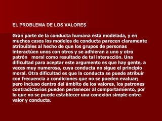 EL PROBLEMA DE LOS VALORES Gran parte de la conducta humana esta modelada, y en muchos casos los modelos de conducta parecen claramente atribuibles al hecho de que los grupos de personas interactúen unos con otros y se adhieran a uno y otro patrón  moral como resultado de tal interacción. Una dificultad para aceptar este argumento es que hay gente, a veces muy numerosa, cuya conducta no sigue el principio moral. Otra dificultad es que la conducta se puede atribuir con frecuencia a condiciones que no se pueden evaluar; pero incluso dentro del ámbito de los valores, los patrones contradictorios pueden pertenecer al comportamiento, por lo que no se puede establecer una conexión simple entre valor y conducta. 