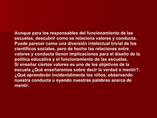 Aunque para los responsables del funcionamiento de las escuelas, descubrir como se relaciona valores y conducta. Puede parecer como una diversión intelectual trivial de los científicos sociales, pero de hecho las relaciones entre valores y conducta tienen implicaciones para el diseño de la política educativa y el funcionamiento de las escuelas. Si enseñar ciertos valores es uno de los objetivos de la escuela ¿Qué enseñaremos sobre decir la verdad o mentir?. ¿Qué aprenderán incidentalmente los niños, observando nuestra conducta u oyendo nuestras palabras acerca de mentir. 