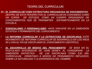 01.- EL CURRICULUM COMO ESTRUCTURA ORGANIZADA DE ONOCIMIENTOS : DENTRO DE ESTA PERSPECTIVA EL CURRICULUM ES CONCEBIDO COMO UN CURSO  DE ESTUDIO, COMO UN CUERPO ORGANIZADO DE CONOCIMIENTOS QUE SE TRANSMITEN  SISTEMÁTICAMENTE EN LA ESCUELA. ESENCIALISMO Y PERENNIALISMO : HACE HINCAPIÉ EN LA DIMENSIÓN ESTÁTICA Y PERMANENTE DEL CONOCIMIENTO. LA REFORMA CURRICULAR Y LA ESTRUCTURA DE DISCIPLINAS:  ESTE MOVIMIENTO DE REFORMA CURRICULAR SE DESARROLLO EN LOS AÑOS 60´s CON EL FIN DE DISCIPLINAR EL CONOCIMIENTO CIENTÍFICO. EL DESARROLLO DE MODOS DEL PENSAMIENTO :  SE BASA EN EL POSTULADO INTEGRADOR DE JOHN DEWEY, AL CONSIDERAR  LA DIMENSIÓN SINTÁCTICA  DE LAS DISCIPLINAS COMO EJE DEL CURRICULUM,  ORIENTADO A MODOS DE PENSAMIENTO REFLEXIVO, SOBRE LA NATURALEZA Y LA EXPERIENCIA DEL HOMBRE. TEORÍA DEL CURRICULUM 