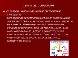 04.-EL CURRICULUM COMO CONJUNTO DE EXPERIENCIA DE APRENDIZAJE ESTA CORRIENTE DE DESARROLLO CURRICULAR SURGE COMO UNA  TENDENCIA CONTRARIA A LA CONCEPCIÓN DEL CURRICULUM  COMO UN PROGRAMA DE CONTENIDOS;  Y PROPONE DEFINIRLO COMO EL  CONJUNTO DE EXPERIENCIAS QUE LOS ALUMNOS LLEVAN A CABO  BAJO LA ORIENTACIÓN DE LA ESCUELA. EN ESTE POSTULADO  CURRICULAR SE TOMA EN CUENTA EL CURRICULUM OCULTO, Y EL  INFLUJO CONTROLADO QUE EJERCE  EN EL DESARROLLO  FORMATIVO DEL ALUMNO. TEORÍA DEL CURRICULUM 