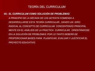 05.- EL CURRICULUM COMO SOLUCIÓN DE PROBLEMAS A PRINCIPIO DE LA DÉCADA DE LOS SETENTA COMIENZA A DESARROLLARSE ESTA TEORÍA CURRICULAR , DANDO UN  GIRO RADICAL AL CONCEPTO DE CURRICULUM  CONCENTRADO PRINCIPAL MENTE EN EL ANÁLISIS DE LA PRACTICA  CURRICULAR;  ORIENTÁNDOSE EN LA SOLUCIÓN DE PROBLEMAS; POR LO TANTO DEBERÁ DE PROPORCIONAR BASES PARA  PLANIFICAR, EVALUAR Y JUSTIFICAR EL PROYECTO EDUCATIVO. TEORÍA DEL CURRICULUM 