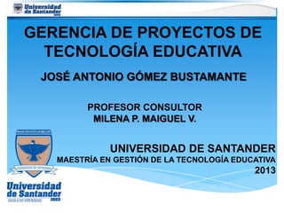 GERENCIA DE PROYECTOS DE
TECNOLOGÍA EDUCATIVA
JOSÉ ANTONIO GÓMEZ BUSTAMANTE
UNIVERSIDAD DE SANTANDER
MAESTRÍA EN GESTIÓN DE LA TECNOLOGÍA EDUCATIVA
2013
PROFESOR CONSULTOR
MILENA P. MAIGUEL V.
 