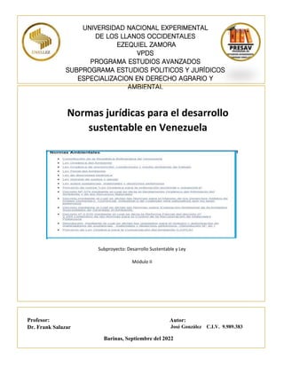 Subproyecto: Desarrollo Sustentable y Ley
Módulo II
Autor:
José González C.I.V. 9.989.383
Profesor:
Dr. Frank Salazar
Barinas, Septiembre del 2022
Normas jurídicas para el desarrollo
sustentable en Venezuela
UNIVERSIDAD NACIONAL EXPERIMENTAL
DE LOS LLANOS OCCIDENTALES
EZEQUIEL ZAMORA
VPDS
PROGRAMA ESTUDIOS AVANZADOS
SUBPROGRAMA ESTUDIOS POLITICOS Y JURÍDICOS
ESPECIALIZACION EN DERECHO AGRARIO Y
AMBIENTAL
 