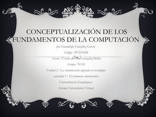 CONCEPTUALIZACIÓN DE LOS FUNDAMENTOS DE LA COMPUTACIÓN  José Guadalupe González García  Código: 397221448 Asesor :  Úrsula del Pilar González Robles Grupo: 76124 Unidad 2 :  La comunicación apoyada en tecnologías actividad 1 : El fenómeno comunicativo Universidad de Guadalajara  Sistema Universitario Virtual. 