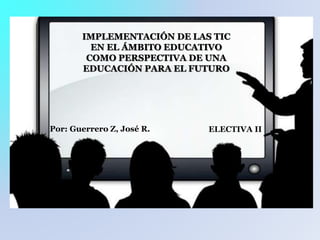IMPLEMENTACIÓN DE LAS TIC
EN EL ÁMBITO EDUCATIVO
COMO PERSPECTIVA DE UNA
EDUCACIÓN PARA EL FUTURO
ELECTIVA IIPor: Guerrero Z, José R.
 