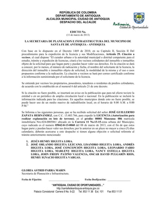 REPÚBLICA DE COLOMBIA
                           DEPARTAMENTO DE ANTIOQUIA
                      ALCALDÍA MUNICIPAL CIUDAD DE ANTIOQUIA
                              DESPACHO DEL ALCALDE


                                              EDICTO No.
                                        (11 de marzo de 2013)

  LA SECRETARIA DE PLANEACION E INFRAESTRUCTURA DEL MUNICIPIO DE
                 SANTA FE DE ANTIOQUIA - ANTIOQUIA

Con base en lo dispuesto en el Decreto 1469 de 2010, en su Capitulo II, Sección II Del
procedimiento para la expedición de la licencia y sus Modificaciones, Artículo 29. Citación a
vecinos, el cual dispone “El curador urbano o la autoridad municipal o distrital competente para el
estudio, trámite y expedición de licencias, citará a los vecinos colindantes del inmueble o inmuebles
objeto de la solicitud para que hagan parte y puedan hacer valer sus derechos. En la citación se dará
a conocer, por lo menos, el número de radicación y fecha, el nombre del solicitante de la licencia, la
dirección del inmueble o inmuebles objeto de solicitud, la modalidad de la misma y el uso o usos
propuestos conforme a la radicación. La citación a vecinos se hará por correo certificado conforme
a la información suministrada por el solicitante de la licencia.

Se entiende por vecinos los propietarios, poseedores, tenedores o residentes de predios colindantes,
de acuerdo con lo establecido en el numeral 6 del artículo 21 de este decreto.

Si la citación no fuere posible, se insertará un aviso en la publicación que para tal efecto tuviere la
entidad o en un periódico de amplia circulación local o nacional. En la publicación se incluirá la
información indicada para las citaciones. En aquellos municipios donde esto no fuere posible, se
puede hacer uso de un medio masivo de radiodifusión local, en el horario de 8:00 A.M. a 8:00
P.M.”

Se Informa a las siguientes personas, que se ha recibido solicitud del señor JOSÉ GUILLERMO
ZAPATA HERNÁNDEZ, con C.C. 15.403.766, para expedir la LICENCIA (Autorización para
realizar explanación en lote de terreno), en el predio: 00001 Manzana: 086 matrícula
inmobiliaria Nro.024-0005861 ubicado en la Carrera 11 No.13-15-zona urbana del Municipio;
cuyo radicado es el numero 05042-0-13-0060 del 08 de marzo de 2013, con el fin de que estos
hagan parte y puedan hacer valer sus derechos; por lo anterior en un plazo no mayor a cinco (5) días
calendario, deberán acercarse a este despacho si tienen alguna objeción o solicitud referente al
trámite anteriormente mencionado:

    1. JESÚS HENRY HIGUITA LORA.
    2. JOSÉ ORLANDO HIGUITA LEZCANO, LISANDRO HIGUITA LORA, ANDRÉS
       HIGUITA LORA, JOSÉ CONCEPCIÓN HIGUITA LORA, LEONARDO FABIO
       HIGUITA LORA, MARLENY HIGUITA LORA, NANCY ESTELLA HIGUITA
       LORA, JOHN FREDY PATIÑO VALENCIA, OSCAR DAVID PULGARÍN RIOS,
       HENRY IGNACIO HIGUITA VARGAS.



GLORIA ASTRID PARRA MARIN
Secretaria de Planeación e Infraestructura.

Fecha de Fijación:      ________________________         Fecha Desfijcación: __________________

                            “ANTIOQUIA, CIUDAD DE OPORTUNIDADES…”
                                 http://santafedeantioquia-antioquia.gov.co
           Palacio Consistorial Carrera 9 No. 9-22 Tel. 853 11 36 Ext. 101    Fax 853 11 01
 