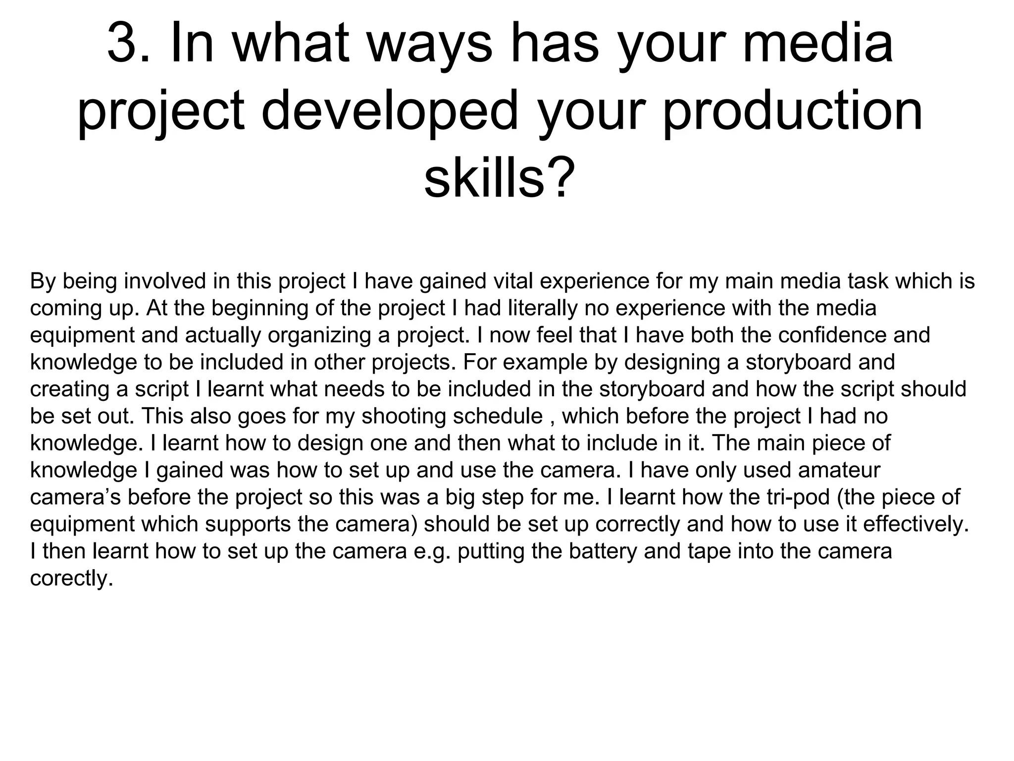 3. In what ways has your media project developed your production skills? By being involved in this project I have gained vital experience for my main media task which is coming up. At the beginning of the project I had literally no experience with the media equipment and actually organizing a project. I now feel that I have both the confidence and knowledge to be included in other projects. For example by designing a storyboard and creating a script I learnt what needs to be included in the storyboard and how the script should be set out. This also goes for my shooting schedule , which before the project I had no knowledge. I learnt how to design one and then what to include in it. The main piece of knowledge I gained was how to set up and use the camera. I have only used amateur camera’s before the project so this was a big step for me. I learnt how the tri-pod (the piece of equipment which supports the camera) should be set up correctly and how to use it effectively. I then learnt how to set up the camera e.g. putting the battery and tape into the camera corectly.  
