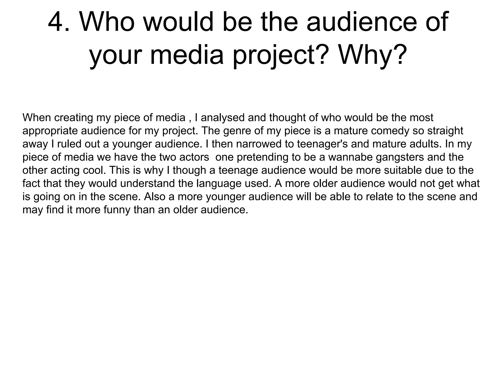 4. Who would be the audience of your media project? Why? When creating my piece of media , I analysed and thought of who would be the most appropriate audience for my project. The genre of my piece is a mature comedy so straight away I ruled out a younger audience. I then narrowed to teenager's and mature adults. In my piece of media we have the two actors  one pretending to be a wannabe gangsters and the other acting cool. This is why I though a teenage audience would be more suitable due to the fact that they would understand the language used. A more older audience would not get what is going on in the scene. Also a more younger audience will be able to relate to the scene and may find it more funny than an older audience.  