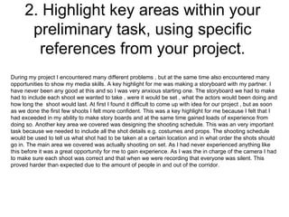 2. Highlight key areas within your preliminary task, using specific references from your project. During my project I encountered many different problems , but at the same time also encountered many opportunities to show my media skills. A key highlight for me was making a storyboard with my partner. I have never been any good at this and so I was very anxious starting one. The storyboard we had to make had to include each shoot we wanted to take , were it would be set , what the actors would been doing and how long the  shoot would last. At first I found it difficult to come up with idea for our project , but as soon as we done the first few shoots I felt more confident. This was a key highlight for me because I felt that I had exceeded in my ability to make story boards and at the same time gained loads of experience from doing so. Another key area we covered was designing the shooting schedule. This was an very important task because we needed to include all the shot details e.g. costumes and props. The shooting schedule would be used to tell us what shot had to be taken at a certain location and in what order the shots should go in. The main area we covered was actually shooting on set. As I had never experienced anything like this before it was a great opportunity for me to gain experience. As I was the in charge of the camera I had to make sure each shoot was correct and that when we were recording that everyone was silent. This proved harder than expected due to the amount of people in and out of the corridor.  