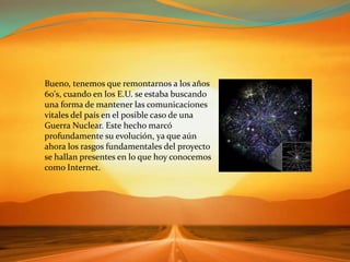 Bueno, tenemos que remontarnos a los años 60's, cuando en los E.U. se estaba buscando una forma de mantener las comunicaciones vitales del país en el posible caso de una Guerra Nuclear. Este hecho marcó profundamente su evolución, ya que aún ahora los rasgos fundamentales del proyecto se hallan presentes en lo que hoy conocemos como Internet.