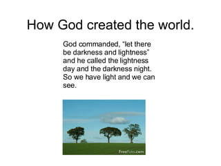 How God created the world. God commanded, “let there be darkness and lightness” and he called the lightness day and the darkness night. So we have light and we can see. 