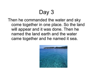 Day 3 Then he commanded the water and sky come together in one place. So the land will appear and it was done. Then he named the land earth and the water came together and he named it sea.  