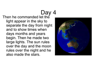 Day 4 Then he commanded let the light appear in the sky to separate the day from night and to show times when days months and years begin. Then he made two large lights. The sun rules over the day and the moon rules over the night and he also made the stars. 