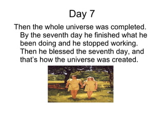 Day 7 Then the whole universe was completed. By the seventh day he finished what he been doing and he stopped working. Then he blessed the seventh day, and that’s how the universe was created. 