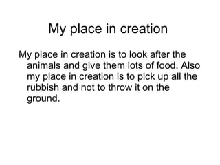 My place in creation  My place in creation is to look after the animals and give them lots of food. Also my place in creation is to pick up all the rubbish and not to throw it on the ground. 