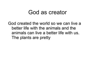 God as creator God created the world so we can live a better life with the animals and the animals can live a better life with us. The plants are pretty  