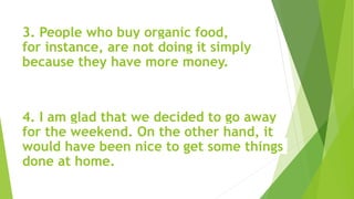 3. People who buy organic food,
for instance, are not doing it simply
because they have more money.
4. I am glad that we decided to go away
for the weekend. On the other hand, it
would have been nice to get some things
done at home.
 