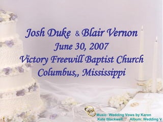 Josh Duke  &  Blair Vernon June 30, 2007 Victory Freewill Baptist Church Columbus,, Mississippi Music: Wedding Vows by  Karon  Kate Blackwell.      Album: Wedding Vows 