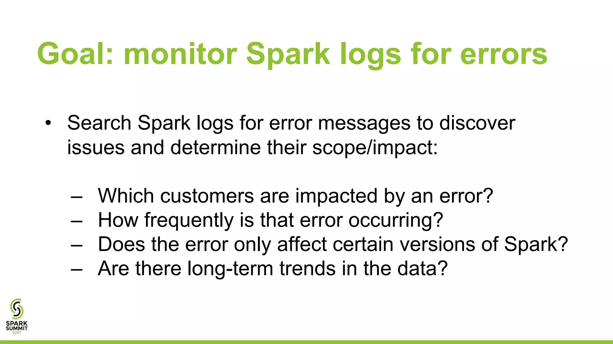 Goal: monitor Spark logs for errors
• Search Spark logs for error messages to discover
issues and determine their scope/impact:
– Which customers are impacted by an error?
– How frequently is that error occurring?
– Does the error only affect certain versions of Spark?
– Are there long-term trends in the data?
 