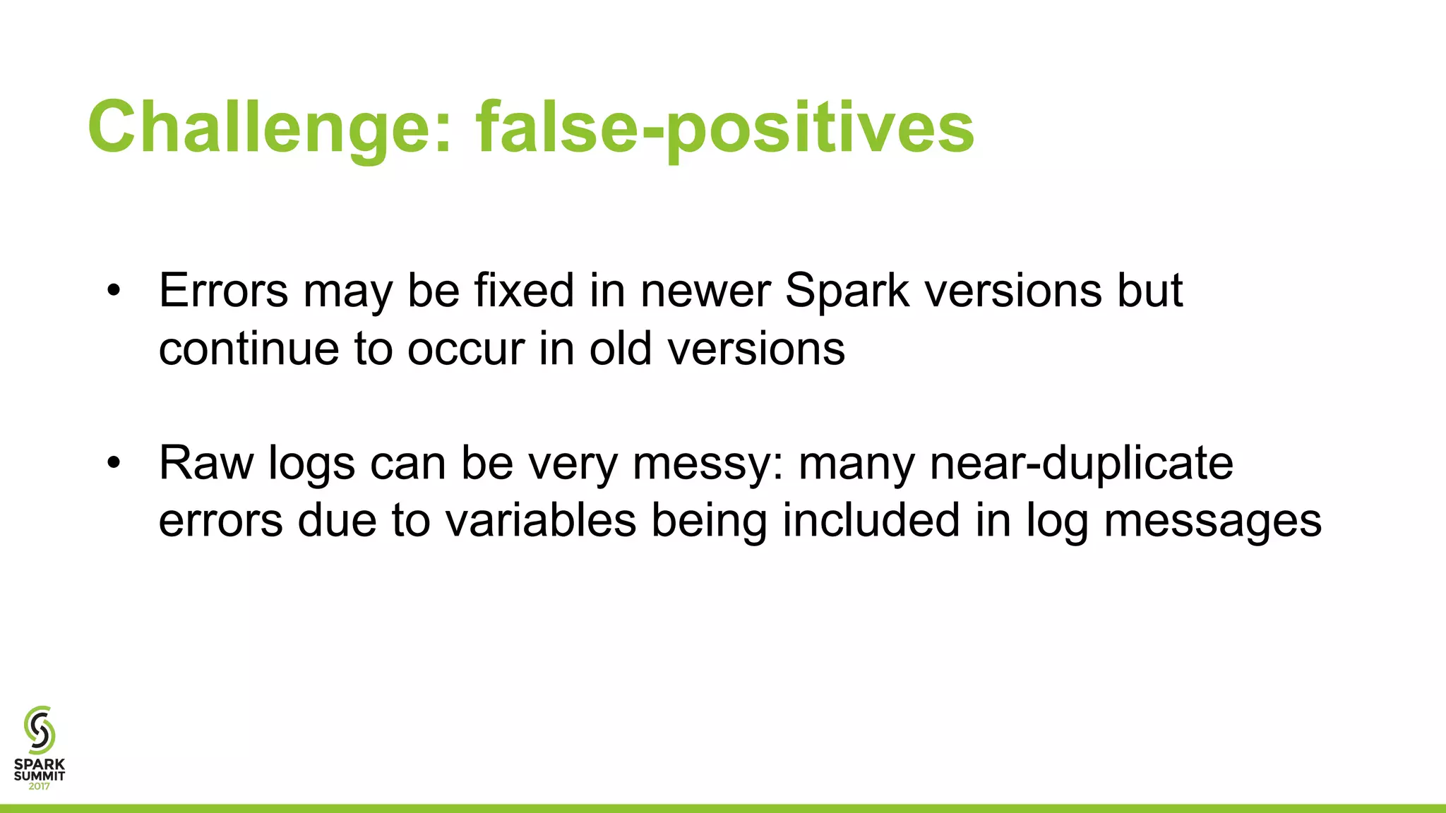 Challenge: false-positives
• Errors may be fixed in newer Spark versions but
continue to occur in old versions
• Raw logs can be very messy: many near-duplicate
errors due to variables being included in log messages
 