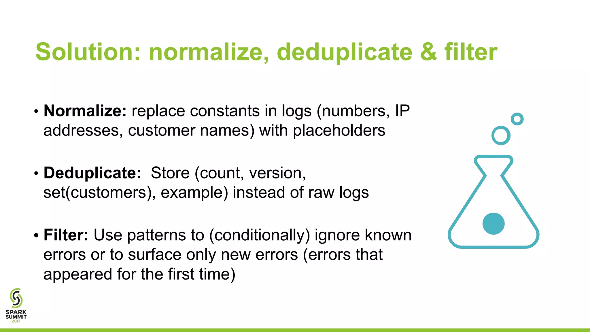 • Normalize: replace constants in logs (numbers, IP
addresses, customer names) with placeholders
• Deduplicate: Store (count, version,
set(customers), example) instead of raw logs
• Filter: Use patterns to (conditionally) ignore known
errors or to surface only new errors (errors that
appeared for the first time)
17
Solution: normalize, deduplicate & filter
 