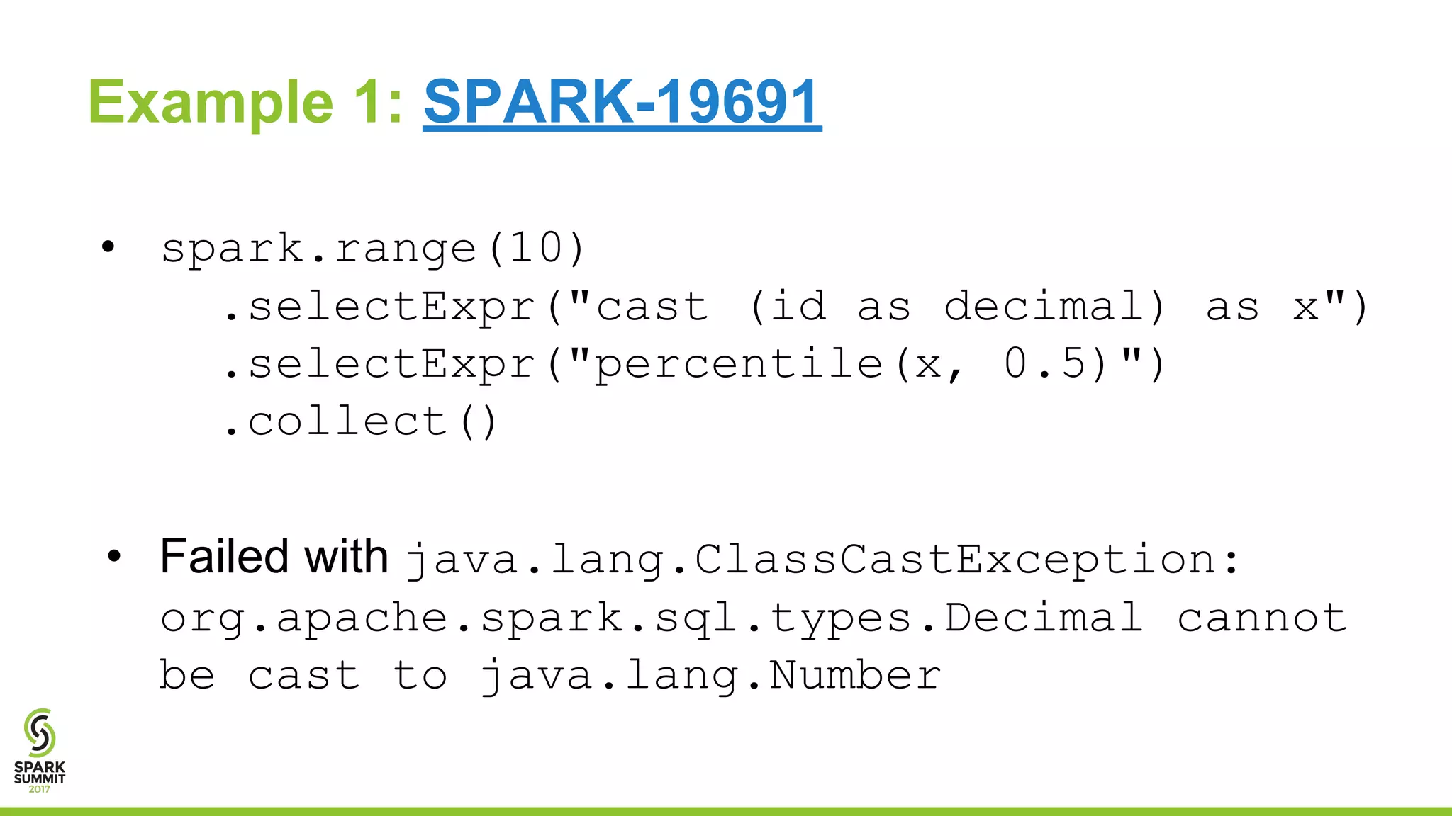 19
Example 1: SPARK-19691
• spark.range(10)
.selectExpr("cast (id as decimal) as x")
.selectExpr("percentile(x, 0.5)")
.collect()
• Failed with java.lang.ClassCastException:
org.apache.spark.sql.types.Decimal cannot
be cast to java.lang.Number
 