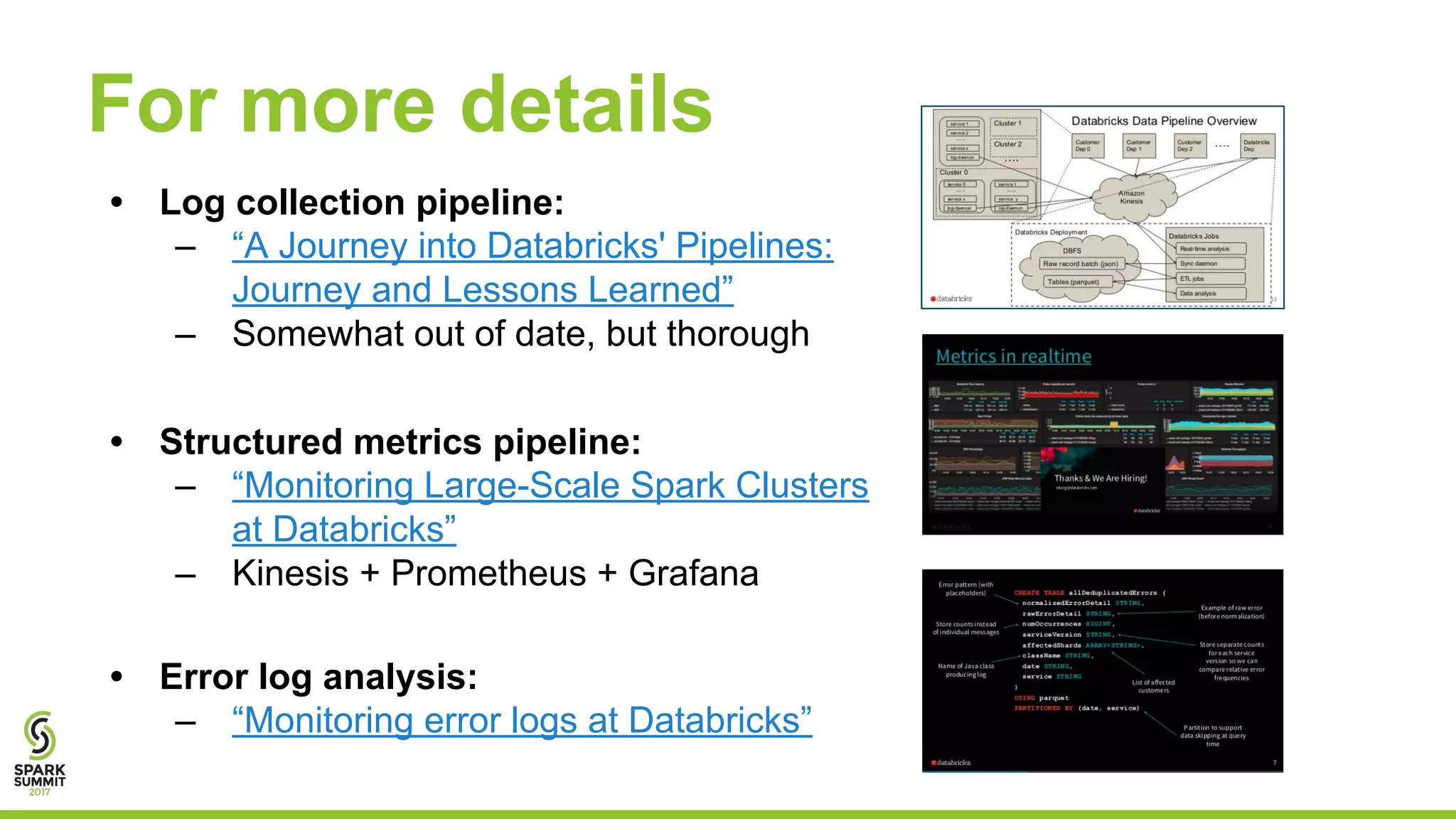 For more details
• Log collection pipeline:
– “A Journey into Databricks' Pipelines:
Journey and Lessons Learned”
– Somewhat out of date, but thorough
• Structured metrics pipeline:
– “Monitoring Large-Scale Spark Clusters
at Databricks”
– Kinesis + Prometheus + Grafana
• Error log analysis:
– “Monitoring error logs at Databricks”
 