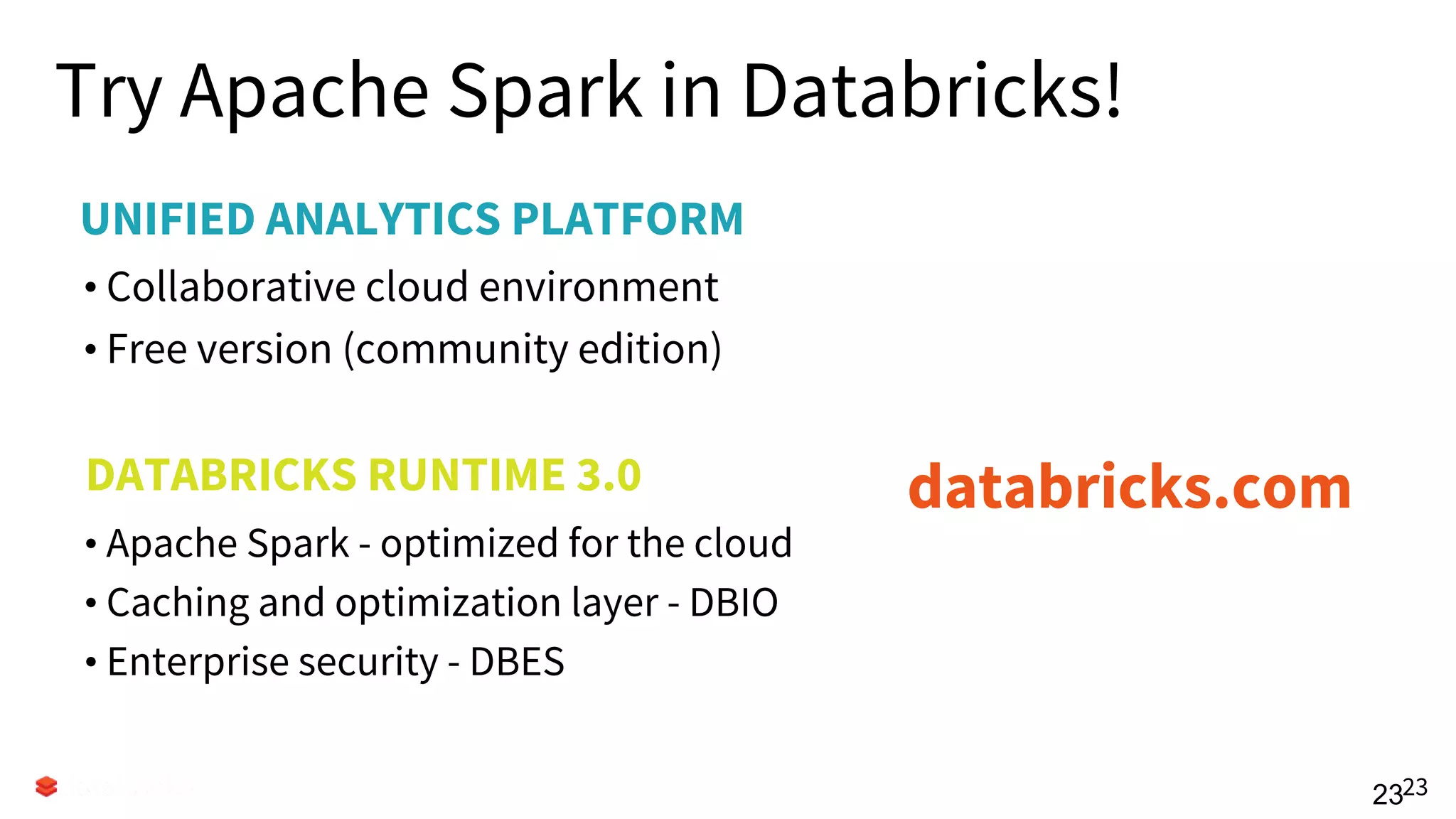 UNIFIED ANALYTICS PLATFORM
Try Apache Spark in Databricks!
• Collaborative cloud environment
• Free version (community edition)
2323
DATABRICKS RUNTIME 3.0
• Apache Spark - optimized for the cloud
• Caching and optimization layer - DBIO
• Enterprise security - DBES
Try for free today.
databricks.com
 