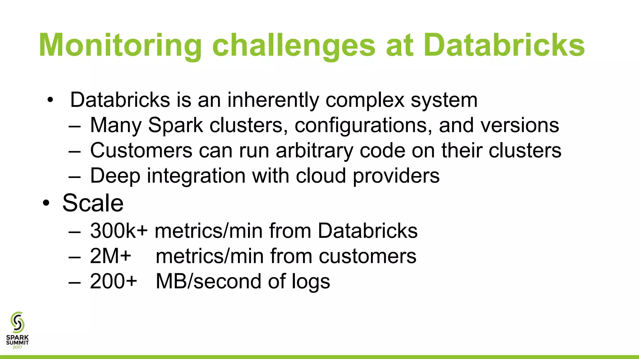 Monitoring challenges at Databricks
• Databricks is an inherently complex system
– Many Spark clusters, configurations, and versions
– Customers can run arbitrary code on their clusters
– Deep integration with cloud providers
• Scale
– 300k+ metrics/min from Databricks
– 2M+ metrics/min from customers
– 200+ MB/second of logs
 