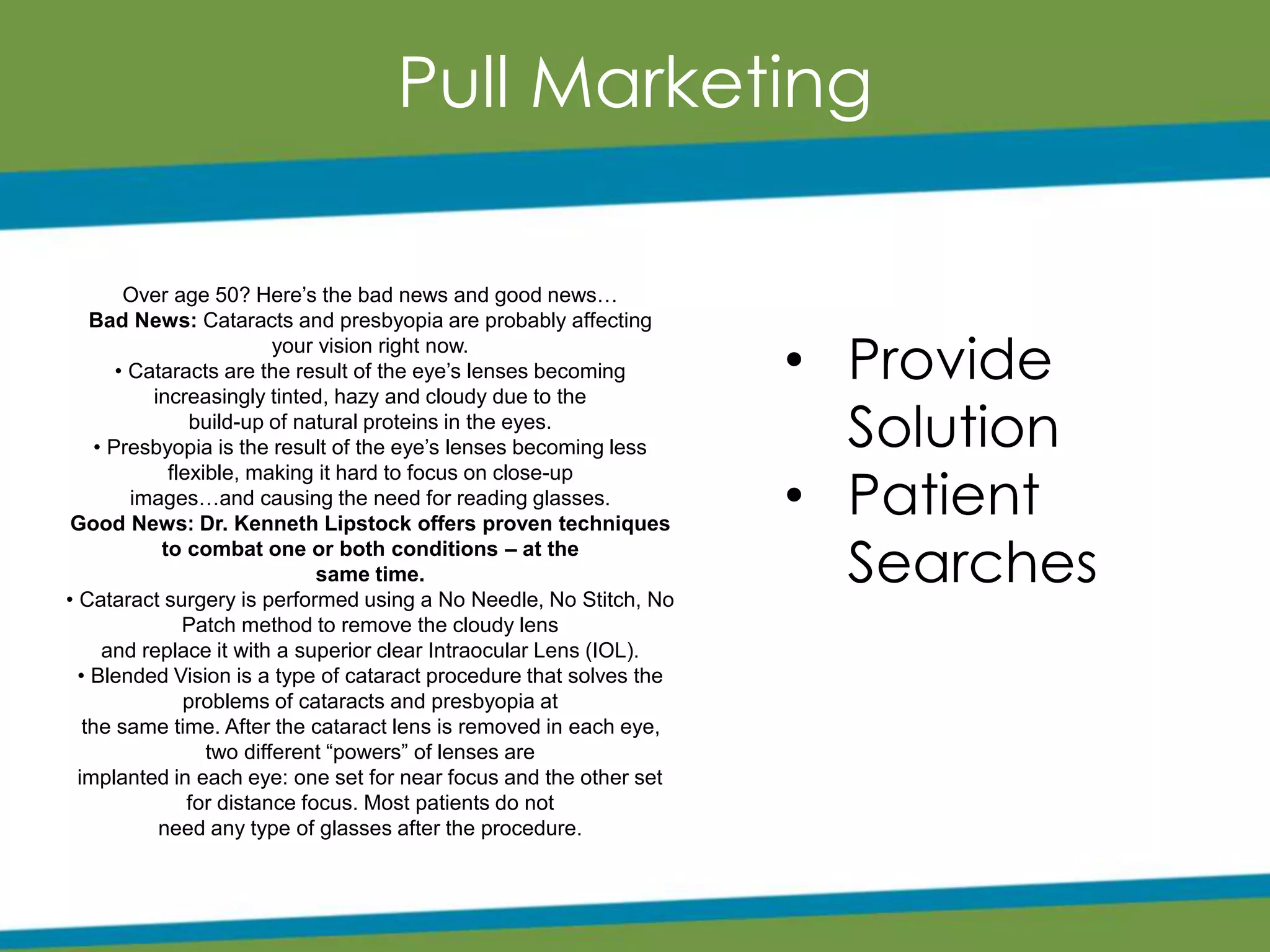 Pull Marketing
• Provide
Solution
• Patient
Searches
Over age 50? Here’s the bad news and good news…
Bad News: Cataracts and presbyopia are probably affecting
your vision right now.
• Cataracts are the result of the eye’s lenses becoming
increasingly tinted, hazy and cloudy due to the
build-up of natural proteins in the eyes.
• Presbyopia is the result of the eye’s lenses becoming less
flexible, making it hard to focus on close-up
images…and causing the need for reading glasses.
Good News: Dr. Kenneth Lipstock offers proven techniques
to combat one or both conditions – at the
same time.
• Cataract surgery is performed using a No Needle, No Stitch, No
Patch method to remove the cloudy lens
and replace it with a superior clear Intraocular Lens (IOL).
• Blended Vision is a type of cataract procedure that solves the
problems of cataracts and presbyopia at
the same time. After the cataract lens is removed in each eye,
two different “powers” of lenses are
implanted in each eye: one set for near focus and the other set
for distance focus. Most patients do not
need any type of glasses after the procedure.
 