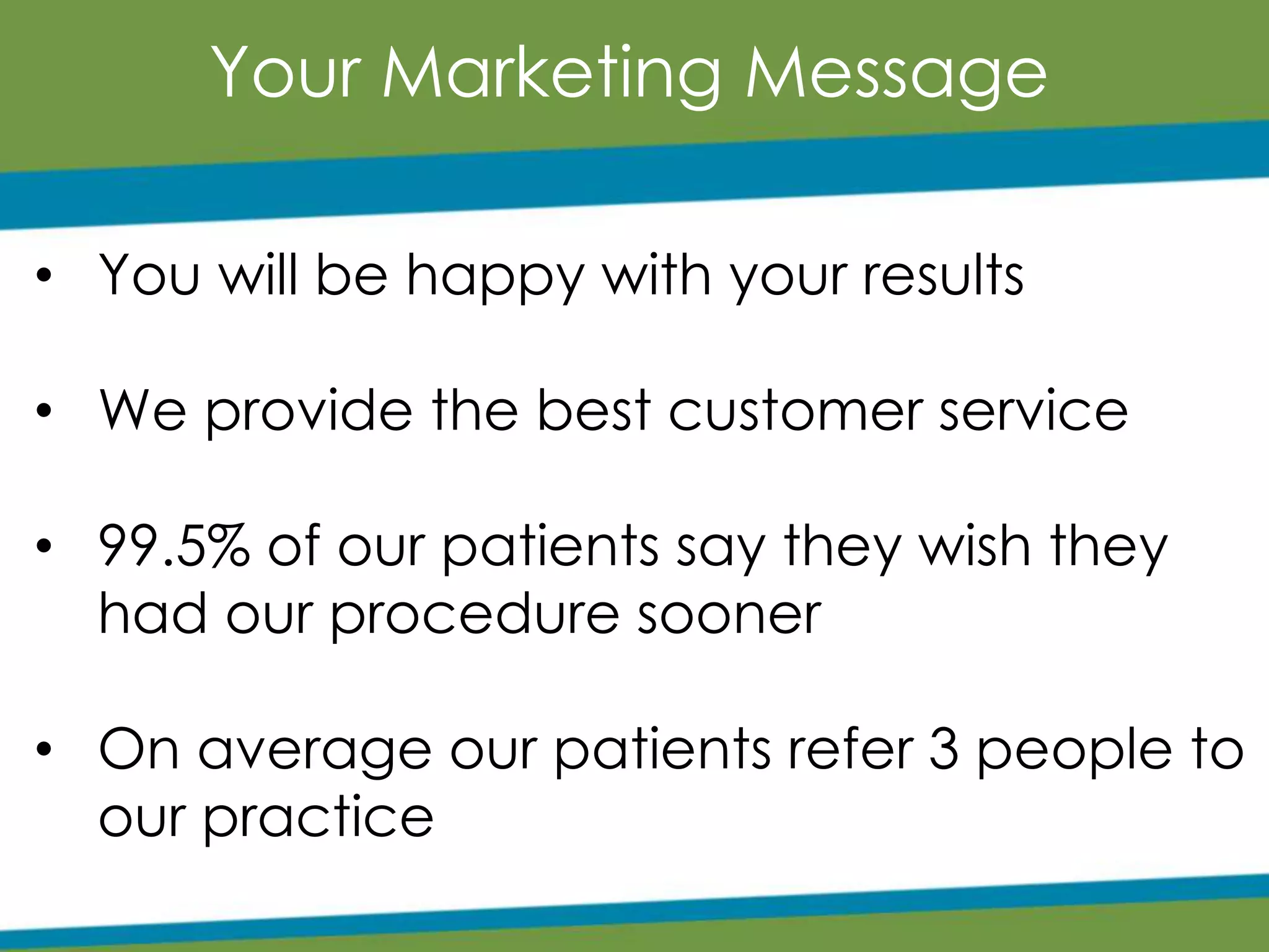 Your Marketing Message
• You will be happy with your results
• We provide the best customer service
• 99.5% of our patients say they wish they
had our procedure sooner
• On average our patients refer 3 people to
our practice
 