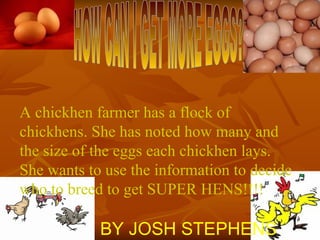 HOW CAN I GET MORE EGGS? A chickhen farmer has a flock of chickhens. She has noted how many and the size of the eggs each chickhen lays. She wants to use the information to decide who to breed to get SUPER HENS!!!! BY JOSH STEPHENS 