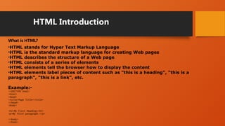 HTML Introduction
What is HTML?
•HTML stands for Hyper Text Markup Language
•HTML is the standard markup language for creating Web pages
•HTML describes the structure of a Web page
•HTML consists of a series of elements
•HTML elements tell the browser how to display the content
•HTML elements label pieces of content such as "this is a heading", "this is a
paragraph", "this is a link", etc.
Example:-
<!DOCTYPE html>
<html>
<head>
<title>Page Title</title>
</head>
<body>
<h1>My First Heading</h1>
<p>My first paragraph.</p>
</body>
</html>
 