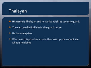 Thalayan His name is Thalayan and he works at iskl as security guard. You can usually find him in the guard house He is a malaysian. We chose this pose because in the close up you cannot see what is he doing. 