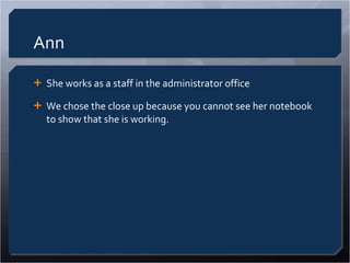 Ann She works as a staff in the administrator office We chose the close up because you cannot see her notebook to show that she is working.  