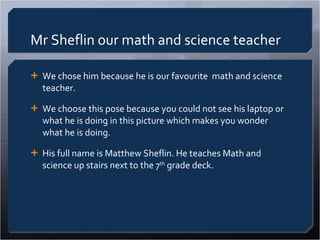 Mr Sheflin our math and science teacher We chose him because he is our favourite  math and science teacher.  We choose this pose because you could not see his laptop or what he is doing in this picture which makes you wonder what he is doing.  His full name is Matthew Sheflin. He teaches Math and science up stairs next to the 7 th  grade deck.  