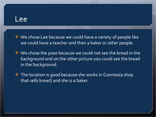 Lee We chose Lee because we could have a variety of people like we could have a teacher and then a baker or other people. We chose the pose because we could not see the bread in the background and on the other picture you could see the bread in the background. The location is good because she works in Connies(a shop that sells bread) and she is a baker. 