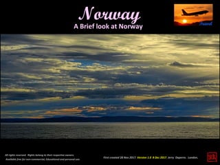 First created 28 Nov 2017. Version 1.0 8 Dec 2017. Jerry Daperro. London.
Norway
All rights reserved. Rights belong to their respective owners.
Available free for non-commercial, Educational and personal use.
A Brief look at Norway
 