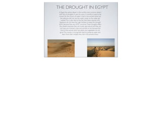 THE DROUGHT IN EGYPT
 In Egypt the sahara desert is the worlds most common desert
 with lots of droughts. It rains for every 6 months. It used to be
  known for the mount of water it had in the ancient times but
    the saharans did not use the water wisely so the water got
     wasted. This is also due to the fact that these saharian and
  Egyptions do not have the right facilities to keep this drought
 down because they are LEDC countries. These droughts effect
  the citezens because they are mostly agricultural and they do
   not have any minerals crops and animals to live because the
    food of the animal which are plants and vegetables do not
   grow. This country is trying their best to preserve water and
       learn from their mistake they did in the ancient times.
 