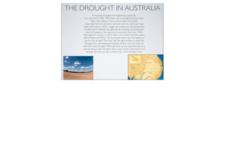 THE DROUGHT IN AUSTRALIA
               In Australia droughts are happening ocasionally
     but one time in1982-1983 there was a drought that had never
             been seen before. In the centeral part of Australia
     crops died farmers payment went low and the worst part was
    when particularly 3 billion ringgit was wasted buy the goverment.
     At that time it effected the agricultural comunity because there
      were still people in the agricultural comunity from the 1940’s.
    Although this country it wasn’t fully a rich country but they were
    still considerd as MEDC. So the people there have the deaths to
     pay for this drought. They also had the right facilities to stop this
     drought from spreading and It payed off that until now they do
    not have many droughts. Although they can be controled but its a
    sesonal thing so the droughts here usualy comes when there isn’t
       enough rain. We can say it comes only in the summer times.
 