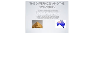 THE DIFFERNCES AND THE
      SIMILARITIES
         The diffrences between australia and Eygypt is that.
     Australians can manage the drought and also controlling it
    from spreading from differnt places, whereas the Egyptions
     ﬁnd it hard from cntrolling it from spreading because they
          are Less Economically Developed Countries. The
     similarities is that they both have droughts every summer
      and both countries ﬁnd it hard to grow crops vegetables
        and meat.They also have these droughts occasionally.
 