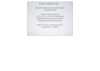 THE WEBSITES
http://www.bom.gov.au/climate/drought/
           livedrought.shtml

       http://www.skwirk.com/p-
c_s-57_u-479_t-1306_c-5026/qld/sose-
  geography/disasters/natural-hazards/
    drought-and-drought-in-australia

  http://www.bbc.co.uk/news/science-
         environment-11435522
 