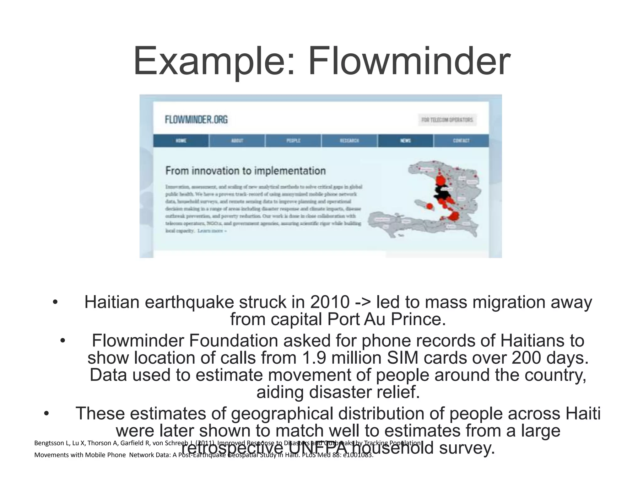 Example: Flowminder
• Haitian earthquake struck in 2010 -> led to mass migration away
from capital Port Au Prince.
• Flowminder Foundation asked for phone records of Haitians to
show location of calls from 1.9 million SIM cards over 200 days.
Data used to estimate movement of people around the country,
aiding disaster relief.
• These estimates of geographical distribution of people across Haiti
were later shown to match well to estimates from a large
retrospective UNFPA household survey.Bengtsson L, Lu X, Thorson A, Garfield R, von Schreeb J. (2011). Improved Response to Disasters and Outbreaks by Tracking Population
Movements with Mobile Phone Network Data: A Post-Earthquake Geospatial Study in Haiti. PLoS Med 88: e1001083.
 