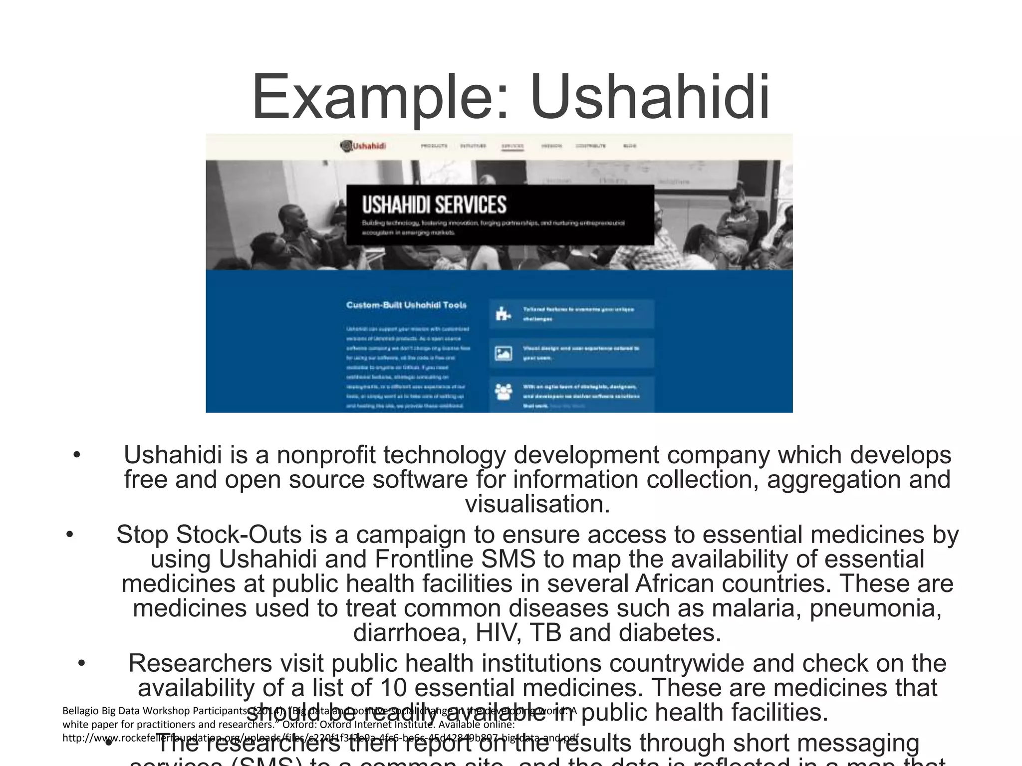 Example: Ushahidi
• Ushahidi is a nonprofit technology development company which develops
free and open source software for information collection, aggregation and
visualisation.
• Stop Stock-Outs is a campaign to ensure access to essential medicines by
using Ushahidi and Frontline SMS to map the availability of essential
medicines at public health facilities in several African countries. These are
medicines used to treat common diseases such as malaria, pneumonia,
diarrhoea, HIV, TB and diabetes.
• Researchers visit public health institutions countrywide and check on the
availability of a list of 10 essential medicines. These are medicines that
should be readily available in public health facilities.
• The researchers then report on the results through short messaging
Bellagio Big Data Workshop Participants. (2014). “Big data and positive social change in the developing world: A
white paper for practitioners and researchers.” Oxford: Oxford Internet Institute. Available online:
http://www.rockefellerfoundation.org/uploads/files/c220f1f3-2e9a-4fc6-be6c-45d42849b897-big-data-and.pdf .
 