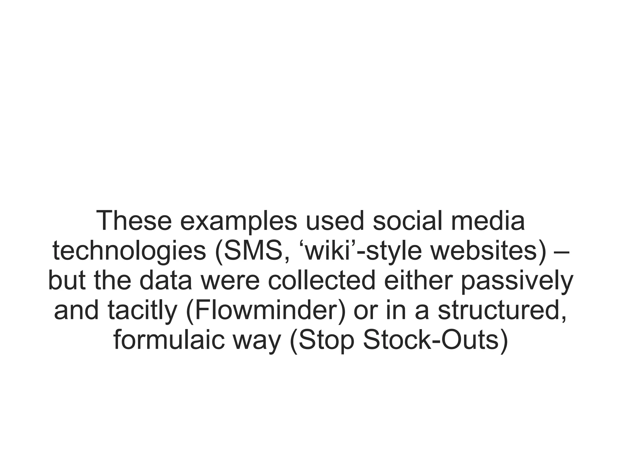 These examples used social media
technologies (SMS, ‘wiki’-style websites) –
but the data were collected either passively
and tacitly (Flowminder) or in a structured,
formulaic way (Stop Stock-Outs)
 