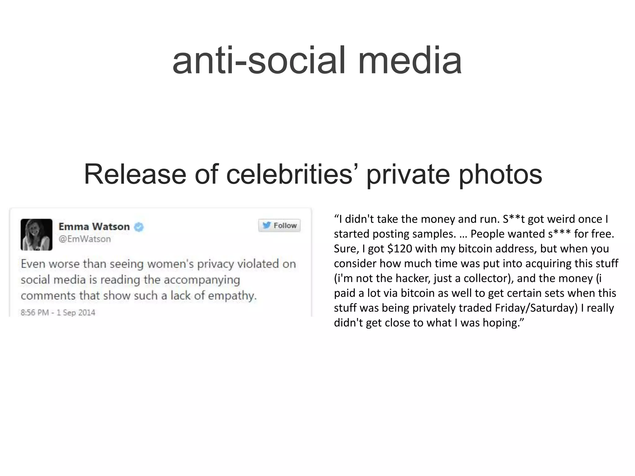 anti-social media
Release of celebrities’ private photos
“I didn't take the money and run. S**t got weird once I
started posting samples. … People wanted s*** for free.
Sure, I got $120 with my bitcoin address, but when you
consider how much time was put into acquiring this stuff
(i'm not the hacker, just a collector), and the money (i
paid a lot via bitcoin as well to get certain sets when this
stuff was being privately traded Friday/Saturday) I really
didn't get close to what I was hoping.”
 
